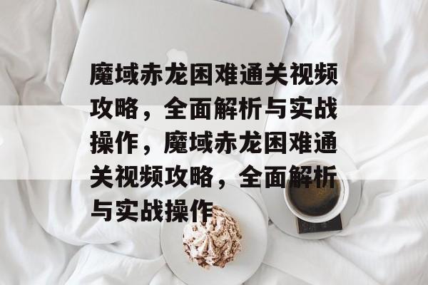 魔域赤龙困难通关视频攻略，全面解析与实战操作，魔域赤龙困难通关视频攻略，全面解析与实战操作