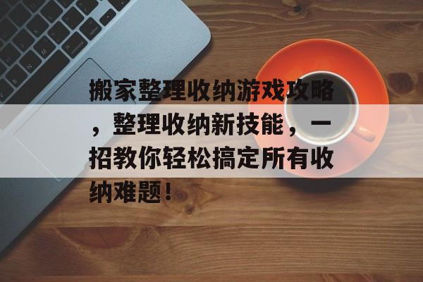 搬家整理收纳游戏攻略，整理收纳新技能，一招教你轻松搞定所有收纳难题！