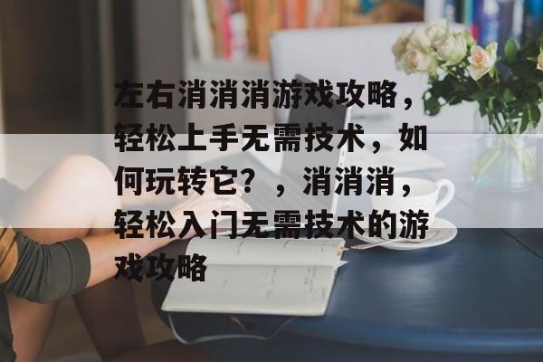 左右消消消游戏攻略，轻松上手无需技术，如何玩转它？，消消消，轻松入门无需技术的游戏攻略