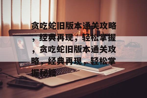 贪吃蛇旧版本通关攻略，经典再现，轻松掌握，贪吃蛇旧版本通关攻略，经典再现，轻松掌握秘籍