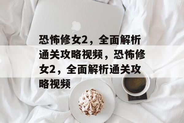 恐怖修女2，全面解析通关攻略视频，恐怖修女2，全面解析通关攻略视频