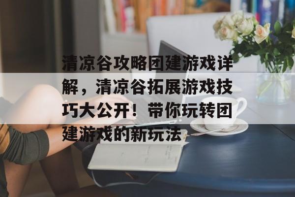 清凉谷攻略团建游戏详解,清凉谷拓展游戏技巧大公开!带你玩转团建游戏的新玩法 清凉谷攻略团建游戏详解,清凉谷拓展游戏技巧大公开!带你玩转团建游戏的新玩法