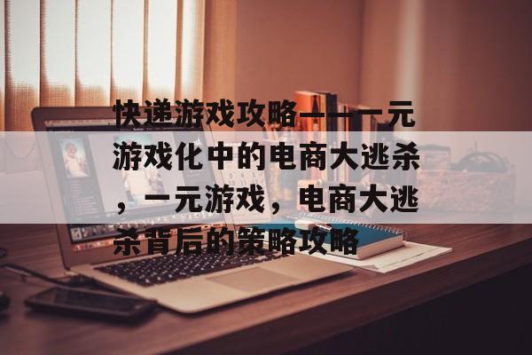 快递游戏攻略——一元游戏化中的电商大逃杀,一元游戏,电商大逃杀背后的策略攻略 快递游戏攻略——一元游戏化中的电商大逃杀,一元游戏,电商大逃杀背后的策略攻略