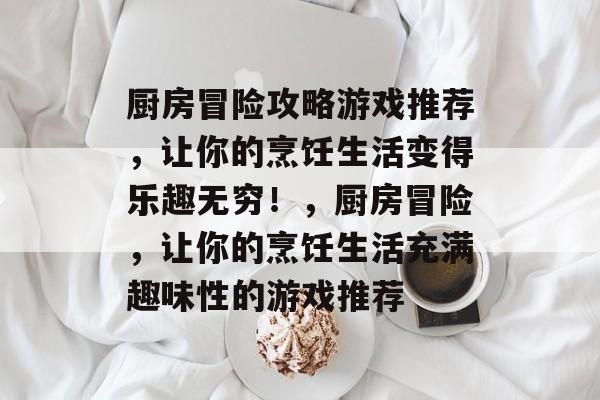 厨房冒险攻略游戏推荐,让你的烹饪生活变得乐趣无穷!,厨房冒险,让你的烹饪生活充满趣味性的游戏推荐 厨房冒险攻略游戏推荐,让你的烹饪生活变得乐趣无穷!,厨房冒险,让你的烹饪生活充满趣味性的游戏推荐