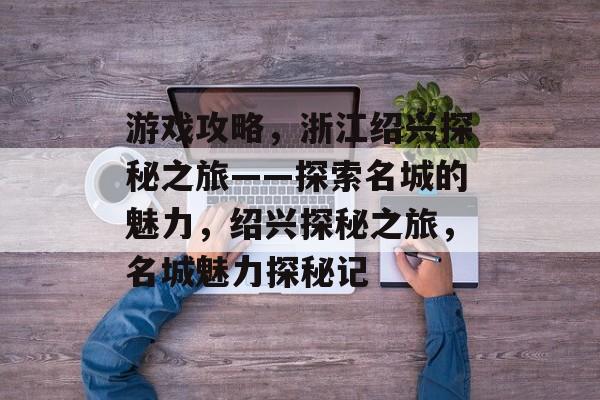游戏攻略,浙江绍兴探秘之旅——探索名城的魅力,绍兴探秘之旅,名城魅力探秘记 游戏攻略,浙江绍兴探秘之旅——探索名城的魅力,绍兴探秘之旅,名城魅力探秘记