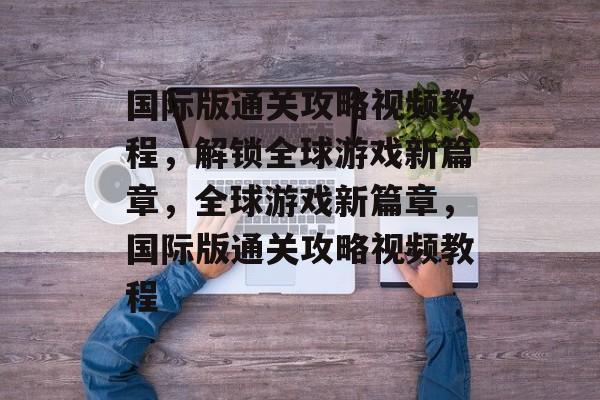 国际版通关攻略视频教程,解锁全球游戏新篇章,全球游戏新篇章,国际版通关攻略视频教程 国际版通关攻略视频教程,解锁全球游戏新篇章,全球游戏新篇章,国际版通关攻略视频教程