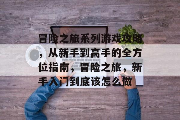冒险之旅系列游戏攻略，从新手到高手的全方位指南，冒险之旅，新手入门到底该怎么做