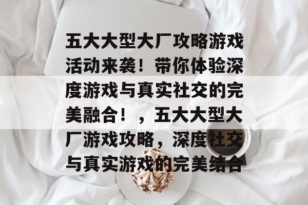 五大大型大厂攻略游戏活动来袭!带你体验深度游戏与真实社交的完美融合!,五大大型大厂游戏攻略,深度社交与真实游戏的完美结合 五大大型大厂攻略游戏活动来袭!带你体验深度游戏与真实社交的完美融合!,五大大型大厂游戏攻略,深度社交与真实游戏的完美结合