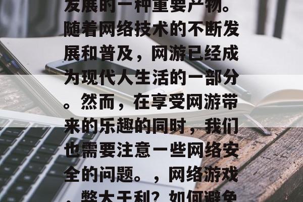 网络游戏是近年来科技发展的一种重要产物。随着网络技术的不断发展和普及,网游已经成为现代人生活的一部分。然而,在享受网游带来的乐趣的同时,我们也需要注意一些网络安全的问题。,网络游戏,弊大于利?如何避免安全风险? 网络游戏是近年来科技发展的一种重要产物。随着网络技术的不断发展和普及,网游已经成为现代人生活的一部分。然而,在享受网游带来的乐趣的同时,我们也需要注意一些网络安全的问题。,网络游戏,弊大于利?如何避免安全风险?