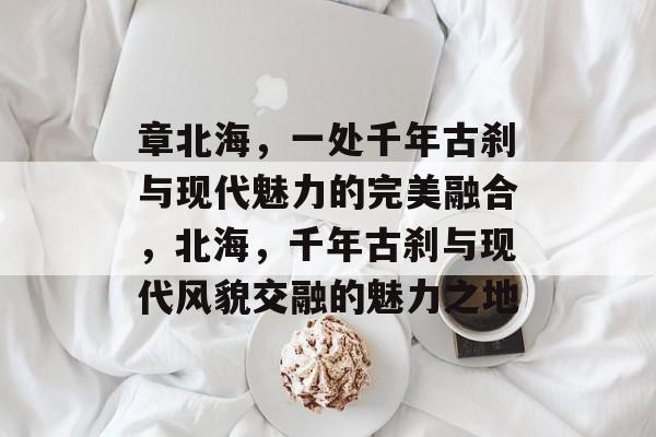 章北海，一处千年古刹与现代魅力的完美融合，北海，千年古刹与现代风貌交融的魅力之地