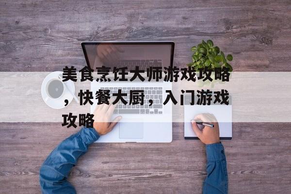 美食烹饪大师游戏攻略，快餐大厨，入门游戏攻略