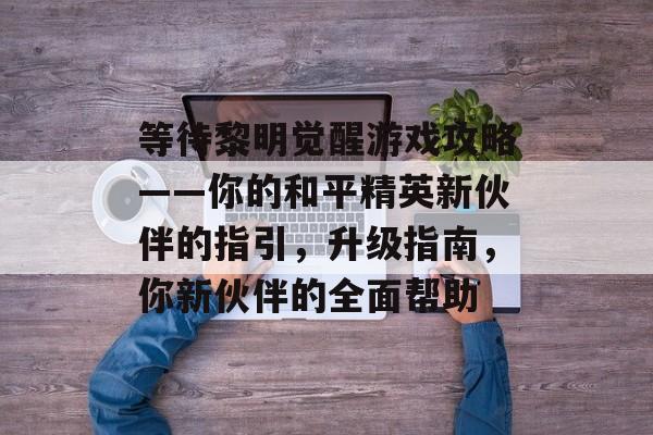 等待黎明觉醒游戏攻略——你的和平精英新伙伴的指引,升级指南,你新伙伴的全面帮助 等待黎明觉醒游戏攻略——你的和平精英新伙伴的指引,升级指南,你新伙伴的全面帮助