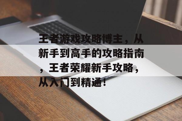王者游戏攻略博主,从新手到高手的攻略指南,王者荣耀新手攻略,从入门到精通! 王者游戏攻略博主,从新手到高手的攻略指南,王者荣耀新手攻略,从入门到精通!