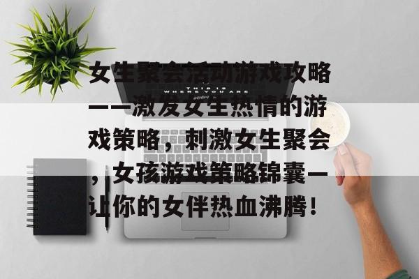 女生聚会活动游戏攻略——激发女生热情的游戏策略，刺激女生聚会，女孩游戏策略锦囊—让你的女伴热血沸腾！