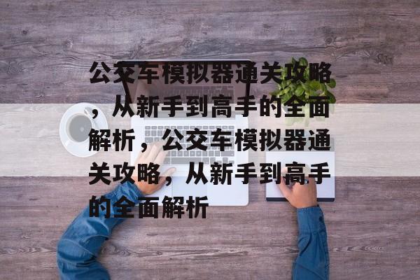 公交车模拟器通关攻略,从新手到高手的全面解析,公交车模拟器通关攻略,从新手到高手的全面解析 公交车模拟器通关攻略,从新手到高手的全面解析,公交车模拟器通关攻略,从新手到高手的全面解析