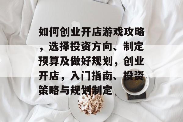 如何创业开店游戏攻略,选择投资方向、制定预算及做好规划,创业开店,入门指南、投资策略与规划制定 如何创业开店游戏攻略,选择投资方向、制定预算及做好规划,创业开店,入门指南、投资策略与规划制定
