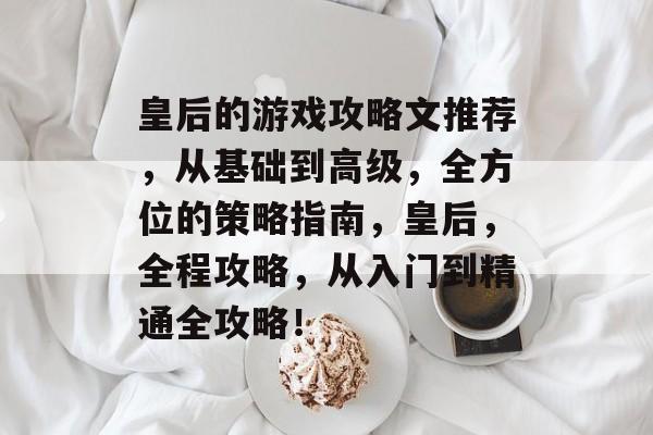 皇后的游戏攻略文推荐，从基础到高级，全方位的策略指南，皇后，全程攻略，从入门到精通全攻略！