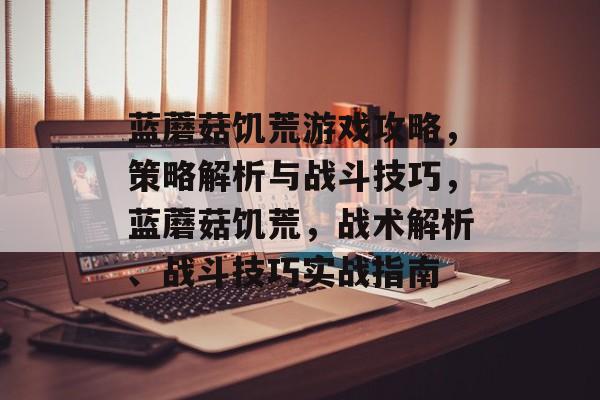 蓝蘑菇饥荒游戏攻略，策略解析与战斗技巧，蓝蘑菇饥荒，战术解析、战斗技巧实战指南