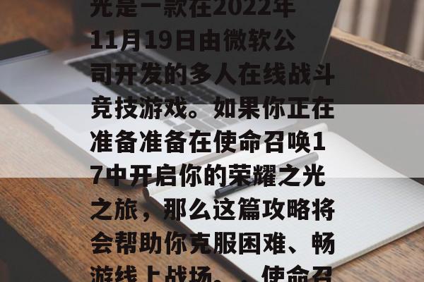 使命召唤17,荣耀之光是一款在2022年11月19日由微软公司开发的多人在线战斗竞技游戏。如果你正在准备准备在使命召唤17中开启你的荣耀之光之旅,那么这篇攻略将会帮助你克服困难、畅游线上战场。,使命召唤17荣耀之光攻略 使命召唤17,荣耀之光是一款在2022年11月19日由微软公司开发的多人在线战斗竞技游戏。如果你正在准备准备在使命召唤17中开启你的荣耀之光之旅,那么这篇攻略将会帮助你克服困难、畅游线上战场。,使命召唤17荣耀之光攻略