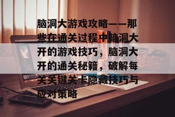 脑洞大游戏攻略——那些在通关过程中脑洞大开的游戏技巧,脑洞大开的通关秘籍,破解每关关键关卡隐藏技巧与应对策略 脑洞大游戏攻略——那些在通关过程中脑洞大开的游戏技巧,脑洞大开的通关秘籍,破解每关关键关卡隐藏技巧与应对策略