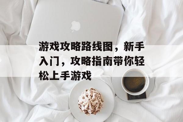 游戏攻略路线图,新手入门,攻略指南带你轻松上手游戏 游戏攻略路线图,新手入门,攻略指南带你轻松上手游戏