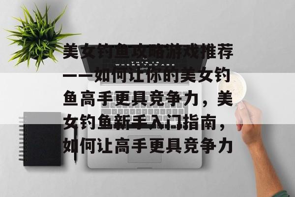 美女钓鱼攻略游戏推荐——如何让你的美女钓鱼高手更具竞争力,美女钓鱼新手入门指南,如何让高手更具竞争力 美女钓鱼攻略游戏推荐——如何让你的美女钓鱼高手更具竞争力,美女钓鱼新手入门指南,如何让高手更具竞争力