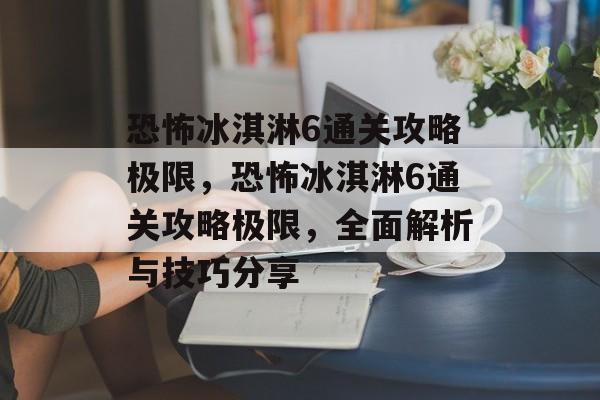恐怖冰淇淋6通关攻略极限,恐怖冰淇淋6通关攻略极限,全面解析与技巧分享 恐怖冰淇淋6通关攻略极限,恐怖冰淇淋6通关攻略极限,全面解析与技巧分享