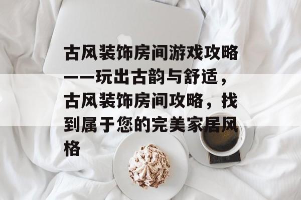 古风装饰房间游戏攻略——玩出古韵与舒适,古风装饰房间攻略,找到属于您的完美家居风格 古风装饰房间游戏攻略——玩出古韵与舒适,古风装饰房间攻略,找到属于您的完美家居风格