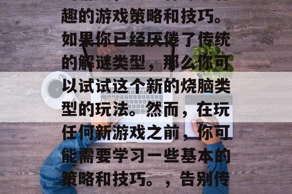烧脑游戏是一种挑战性的游戏,其中有许多有趣的游戏策略和技巧。如果你已经厌倦了传统的解谜类型,那么你可以试试这个新的烧脑类型的玩法。然而,在玩任何新游戏之前,你可能需要学习一些基本的策略和技巧。,告别传统解谜游戏,新奇烧脑玩法教你应对新挑战 烧脑游戏是一种挑战性的游戏,其中有许多有趣的游戏策略和技巧。如果你已经厌倦了传统的解谜类型,那么你可以试试这个新的烧脑类型的玩法。然而,在玩任何新游戏之前,你可能需要学习一些基本的策略和技巧。,告别传统解谜游戏,新奇烧脑玩法教你应对新挑战