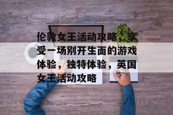 伦敦女王活动攻略，享受一场别开生面的游戏体验，独特体验，英国女王活动攻略