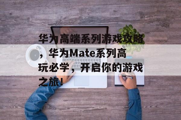 华为高端系列游戏攻略,华为Mate系列高玩必学,开启你的游戏之旅! 华为高端系列游戏攻略,华为Mate系列高玩必学,开启你的游戏之旅!