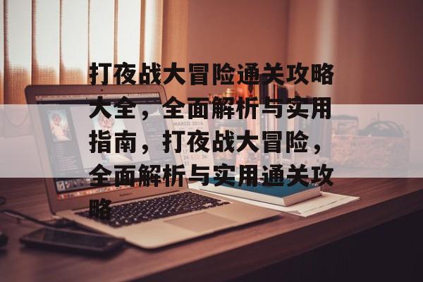 打夜战大冒险通关攻略大全,全面解析与实用指南,打夜战大冒险,全面解析与实用通关攻略 打夜战大冒险通关攻略大全,全面解析与实用指南,打夜战大冒险,全面解析与实用通关攻略