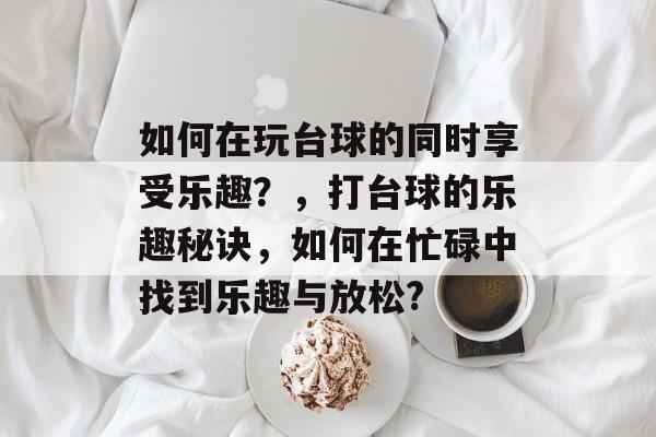 如何在玩台球的同时享受乐趣?,打台球的乐趣秘诀,如何在忙碌中找到乐趣与放松? 如何在玩台球的同时享受乐趣?,打台球的乐趣秘诀,如何在忙碌中找到乐趣与放松?