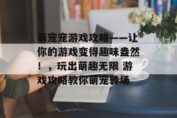 萌宠宠游戏攻略——让你的游戏变得趣味盎然!,玩出萌趣无限 游戏攻略教你萌宠转场 萌宠宠游戏攻略——让你的游戏变得趣味盎然!,玩出萌趣无限 游戏攻略教你萌宠转场