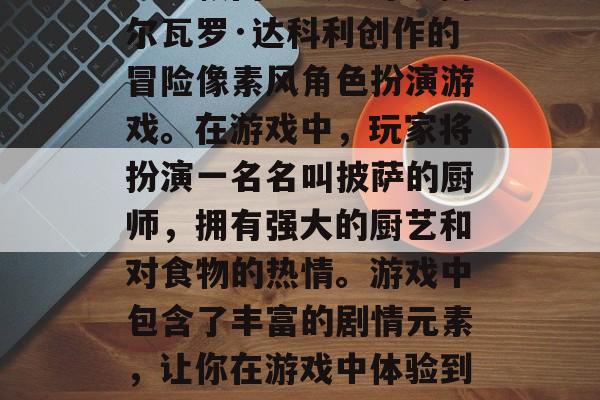 披萨剧情攻略游戏披萨是一款由意大利导演阿尔瓦罗·达科利创作的冒险像素风角色扮演游戏。在游戏中,玩家将扮演一名名叫披萨的厨师,拥有强大的厨艺和对食物的热情。游戏中包含了丰富的剧情元素,让你在游戏中体验到披萨的乐趣。,披萨创意冒险手游披萨 披萨剧情攻略游戏披萨是一款由意大利导演阿尔瓦罗·达科利创作的冒险像素风角色扮演游戏。在游戏中,玩家将扮演一名名叫披萨的厨师,拥有强大的厨艺和对食物的热情。游戏中包含了丰富的剧情元素,让你在游戏中体验到披萨的乐趣。,披萨创意冒险手游披萨