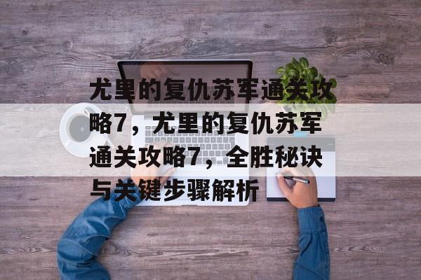 尤里的复仇苏军通关攻略7，尤里的复仇苏军通关攻略7，全胜秘诀与关键步骤解析