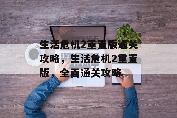 生活危机2重置版通关攻略，生活危机2重置版，全面通关攻略