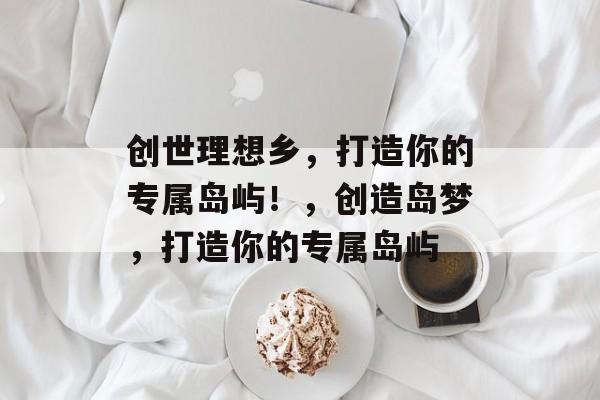 创世理想乡，打造你的专属岛屿！，创造岛梦，打造你的专属岛屿
