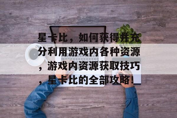 星卡比,如何获得并充分利用游戏内各种资源,游戏内资源获取技巧,星卡比的全部攻略! 星卡比,如何获得并充分利用游戏内各种资源,游戏内资源获取技巧,星卡比的全部攻略!