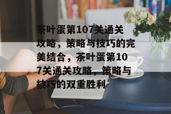 茶叶蛋第107关通关攻略，策略与技巧的完美结合，茶叶蛋第107关通关攻略，策略与技巧的双重胜利