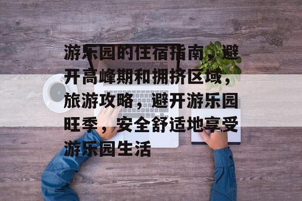 游乐园的住宿指南,避开高峰期和拥挤区域,旅游攻略,避开游乐园旺季,安全舒适地享受游乐园生活 游乐园的住宿指南,避开高峰期和拥挤区域,旅游攻略,避开游乐园旺季,安全舒适地享受游乐园生活