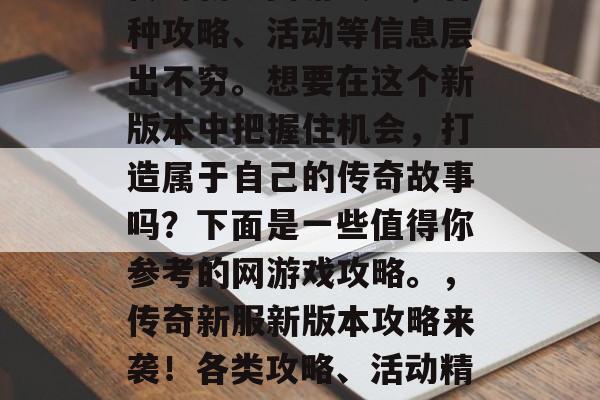 传奇新服网游戏中,各种攻略、活动等信息层出不穷。想要在这个新版本中把握住机会,打造属于自己的传奇故事吗?下面是一些值得你参考的网游戏攻略。,传奇新服新版本攻略来袭!各类攻略、活动精彩纷呈等你来发现! 传奇新服网游戏中,各种攻略、活动等信息层出不穷。想要在这个新版本中把握住机会,打造属于自己的传奇故事吗?下面是一些值得你参考的网游戏攻略。,传奇新服新版本攻略来袭!各类攻略、活动精彩纷呈等你来发现!
