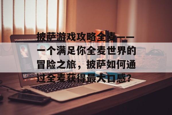 披萨游戏攻略全麦——一个满足你全麦世界的冒险之旅,披萨如何通过全麦获得最大口感? 披萨游戏攻略全麦——一个满足你全麦世界的冒险之旅,披萨如何通过全麦获得最大口感?