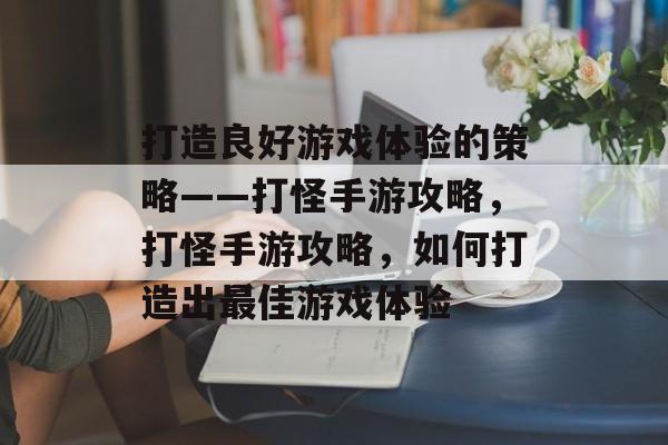 打造良好游戏体验的策略——打怪手游攻略,打怪手游攻略,如何打造出最佳游戏体验 打造良好游戏体验的策略——打怪手游攻略,打怪手游攻略,如何打造出最佳游戏体验