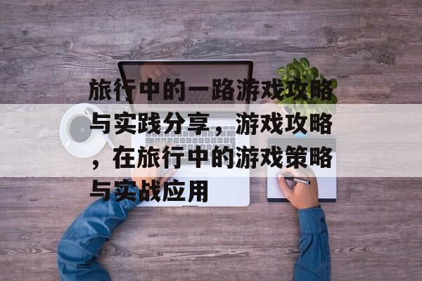 旅行中的一路游戏攻略与实践分享，游戏攻略，在旅行中的游戏策略与实战应用