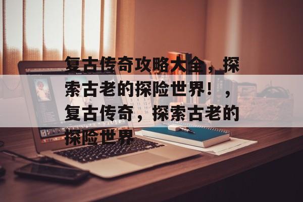 复古传奇攻略大全,探索古老的探险世界!,复古传奇,探索古老的探险世界 复古传奇攻略大全,探索古老的探险世界!,复古传奇,探索古老的探险世界