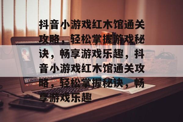 抖音小游戏红木馆通关攻略,轻松掌握游戏秘诀,畅享游戏乐趣,抖音小游戏红木馆通关攻略,轻松掌握秘诀,畅享游戏乐趣 抖音小游戏红木馆通关攻略,轻松掌握游戏秘诀,畅享游戏乐趣,抖音小游戏红木馆通关攻略,轻松掌握秘诀,畅享游戏乐趣