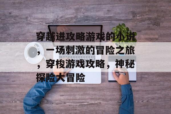 穿越进攻略游戏的小说,一场刺激的冒险之旅,穿梭游戏攻略,神秘探险大冒险 穿越进攻略游戏的小说,一场刺激的冒险之旅,穿梭游戏攻略,神秘探险大冒险