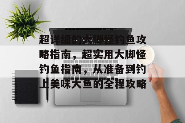 超详细的大脚怪钓鱼攻略指南,超实用大脚怪钓鱼指南,从准备到钓上美味大鱼的全程攻略 超详细的大脚怪钓鱼攻略指南,超实用大脚怪钓鱼指南,从准备到钓上美味大鱼的全程攻略