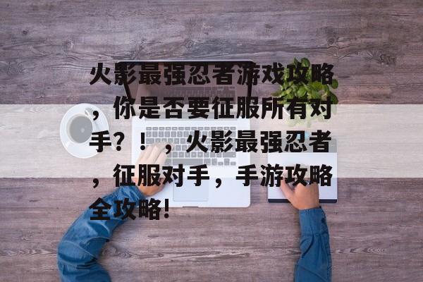 火影最强忍者游戏攻略，你是否要征服所有对手？！，火影最强忍者，征服对手，手游攻略全攻略!